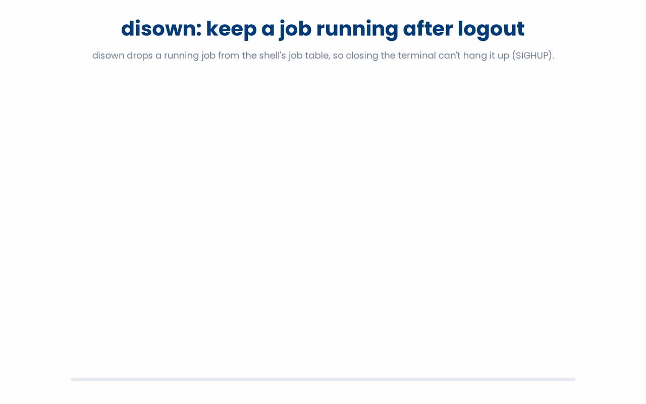 A running job is owned by your shell, so logging out hangs it up with SIGHUP; running disown first removes it from the shell's job table, leaving nothing for SIGHUP to reach, so the job keeps running after the terminal closes.
