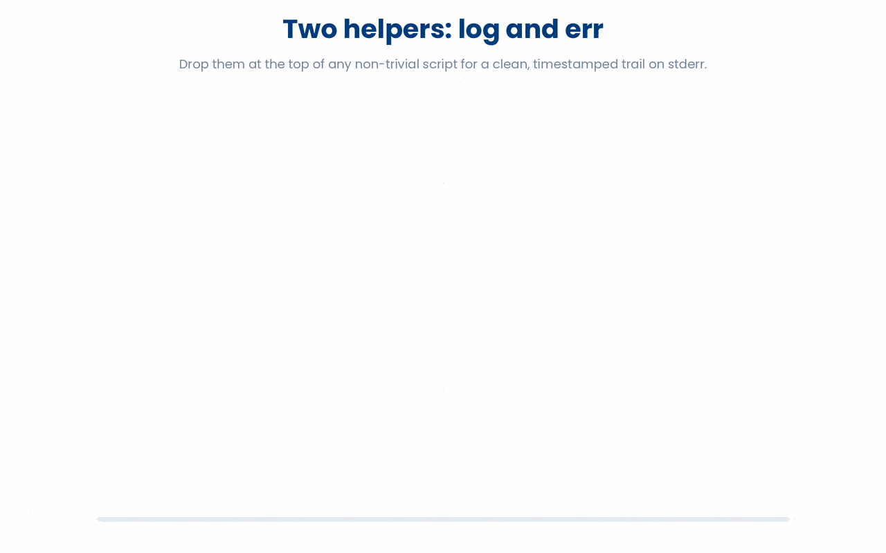 log prints a timestamped line to stderr and lets the script carry on, while err prints a timestamped ERROR line to stderr and halts the script with exit 1, so every run leaves a clean, readable trail with fatal failures clearly marked.